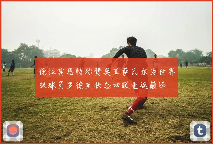 德拉富恩特称赞奥亚萨瓦尔为世界级球员罗德里状态回暖重返巅峰