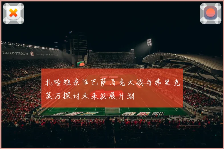 扎哈维亲临巴萨马竞大战与弗里克莱万探讨未来发展计划