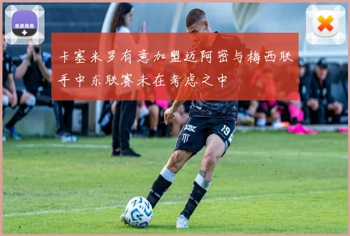 卡塞米罗有意加盟迈阿密与梅西联手中东联赛未在考虑之中