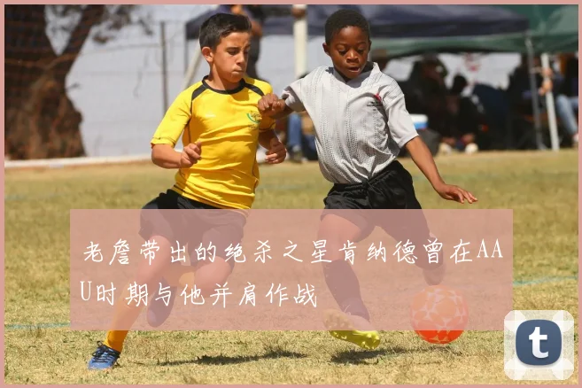 老詹带出的绝杀之星肯纳德曾在AAU时期与他并肩作战
