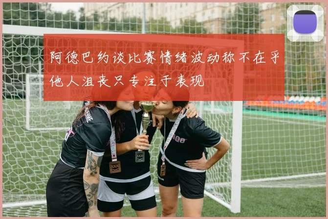 阿德巴约谈比赛情绪波动称不在乎他人沮丧只专注于表现