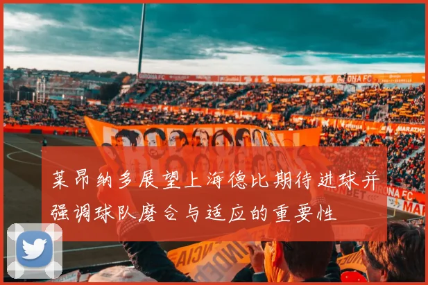 莱昂纳多展望上海德比期待进球并强调球队磨合与适应的重要性