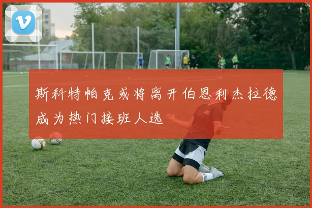 斯科特帕克或将离开伯恩利杰拉德成为热门接班人选