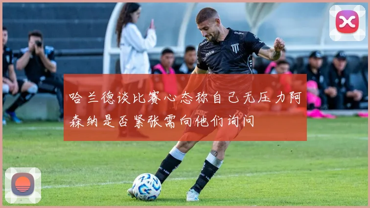 哈兰德谈比赛心态称自己无压力阿森纳是否紧张需向他们询问