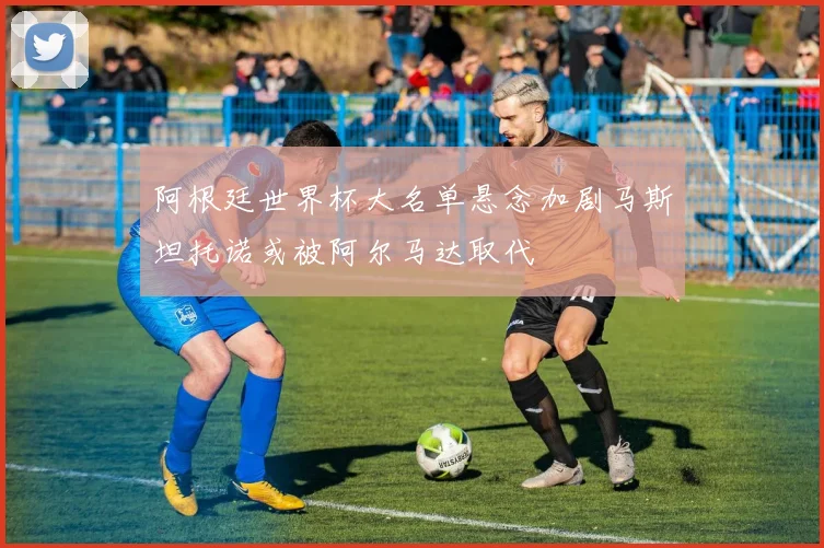 阿根廷世界杯大名单悬念加剧马斯坦托诺或被阿尔马达取代
