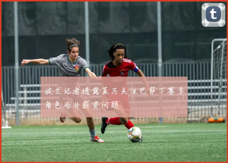 波兰记者透露莱万关注巴萨下赛季角色而非薪资问题