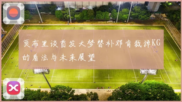 莫布里谈首发大梦替补邓肯裁掉KG的看法与未来展望
