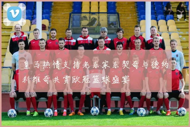 皇马热情支持老东家东契奇与德约科维奇共赏欧冠篮球盛宴
