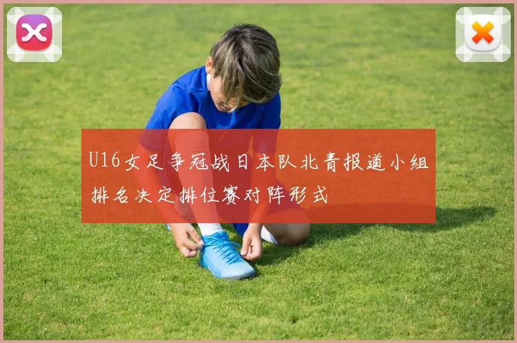 U16女足争冠战日本队北青报道小组排名决定排位赛对阵形式