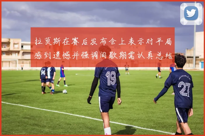 拉莫斯在赛后发布会上表示对平局感到遗憾并强调间歇期需认真总结