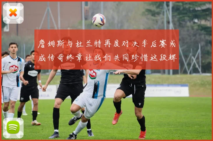 詹姆斯与杜兰特再度对决季后赛或成传奇终章让我们共同珍惜这段辉煌时光