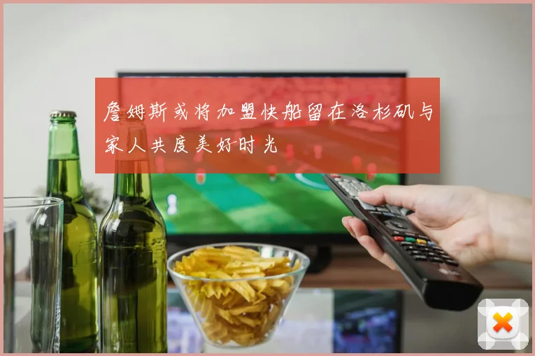 詹姆斯或将加盟快船留在洛杉矶与家人共度美好时光